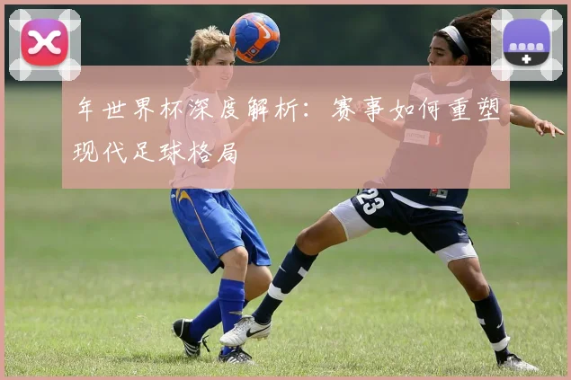 年世界杯深度解析：赛事如何重塑现代足球格局