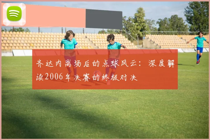 齐达内离场后的点球风云：深度解读2006年决赛的终极对决